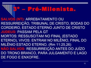 12
3º – Pré-Milenista. 
SALVOS (NT): ARREBATAMENTO OU
RESSURREIÇÃO, TRIBUNAL DE CRISTO, BODAS DO
CORDEIRO, ESTADO ETERNO JUNTO DE CRISTO
JUDEUS: PASSAM PELA GT
MORTOS: RESSUSCITAM NO FINAL (ESTADO
ETERNO), VIVOS: ENTRAM NO MILÊNIO, FINAL DO
MILÊNIO ESTADO ETERNO. (Rm 11:25,26)
NÃO SALVOS: RESSURREIÇÃO ANTES DO JUÍZO
DO TRONO BRANCO, PARA JULGAMENTO E LAGO
DE FOGO E ENXOFRE.
 