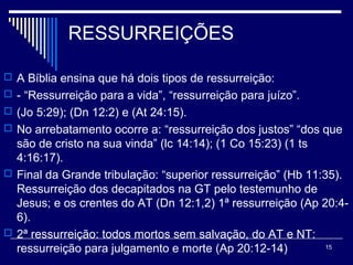 RESSURREIÇÕES
 A Bíblia ensina que há dois tipos de ressurreição:
 - “Ressurreição para a vida”, “ressurreição para juízo”.
 (Jo 5:29); (Dn 12:2) e (At 24:15).
 No arrebatamento ocorre a: “ressurreição dos justos” “dos que
são de cristo na sua vinda” (lc 14:14); (1 Co 15:23) (1 ts
4:16:17).
 Final da Grande tribulação: “superior ressurreição” (Hb 11:35).
Ressurreição dos decapitados na GT pelo testemunho de
Jesus; e os crentes do AT (Dn 12:1,2) 1ª ressurreição (Ap 20:4-
6).
 2ª ressurreição: todos mortos sem salvação, do AT e NT:
ressurreição para julgamento e morte (Ap 20:12-14) 15
 