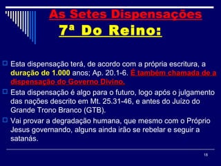 18
7ª Do Reino:
 Esta dispensação terá, de acordo com a própria escritura, a
duração de 1.000 anos; Ap. 20.1-6. É também chamada de aÉ também chamada de a
dispensação do Governo Divino.dispensação do Governo Divino.
 Esta dispensação é algo para o futuro, logo após o julgamento
das nações descrito em Mt. 25.31-46, e antes do Juízo do
Grande Trono Branco (GTB).
 Vai provar a degradação humana, que mesmo com o Próprio
Jesus governando, alguns ainda irão se rebelar e seguir a
satanás.
As Setes Dispensações
 
