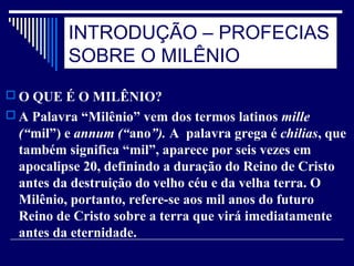 INTRODUÇÃO – PROFECIAS
SOBRE O MILÊNIO
 O QUE É O MILÊNIO?
 A Palavra “Milênio” vem dos termos latinos mille
(“mil”) e annum (“ano”). A palavra grega é chilias, que
também significa “mil”, aparece por seis vezes em
apocalipse 20, definindo a duração do Reino de Cristo
antes da destruição do velho céu e da velha terra. O
Milênio, portanto, refere-se aos mil anos do futuro
Reino de Cristo sobre a terra que virá imediatamente
antes da eternidade.
 