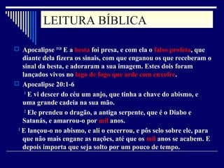 LEITURA BÍBLICALEITURA BÍBLICA
 Apocalipse 19:20
E a besta foi presa, e com ela o falso profeta, que
diante dela fizera os sinais, com que enganou os que receberam o
sinal da besta, e adoraram a sua imagem. Estes dois foram
lançados vivos no lago de fogo que arde com enxofre.
 Apocalipse 20:1-6
1
E vi descer do céu um anjo, que tinha a chave do abismo, e
uma grande cadeia na sua mão.
2
Ele prendeu o dragão, a antiga serpente, que é o Diabo e
Satanás, e amarrou-o por mil anos.
3
E lançou-o no abismo, e ali o encerrou, e pôs selo sobre ele, para
que não mais engane as nações, até que os mil anos se acabem. E
depois importa que seja solto por um pouco de tempo.
 