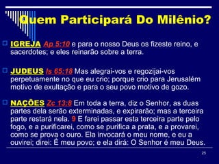 25
Quem Participará Do Milênio?
 IGREJA Ap 5:10 e para o nosso Deus os fizeste reino, e
sacerdotes; e eles reinarão sobre a terra.
 JUDEUS Is 65:18 Mas alegrai-vos e regozijai-vos
perpetuamente no que eu crio; porque crio para Jerusalém
motivo de exultação e para o seu povo motivo de gozo.
 NAÇÕES Zc 13:8 Em toda a terra, diz o Senhor, as duas
partes dela serão exterminadas, e expirarão; mas a terceira
parte restará nela. 9 E farei passar esta terceira parte pelo
fogo, e a purificarei, como se purifica a prata, e a provarei,
como se prova o ouro. Ela invocará o meu nome, e eu a
ouvirei; direi: É meu povo; e ela dirá: O Senhor é meu Deus.
 