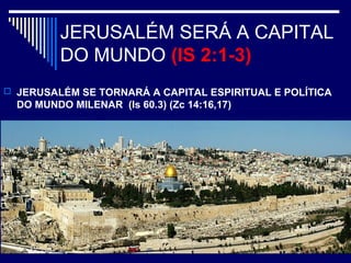 JERUSALÉM SERÁ A CAPITAL
DO MUNDO (IS 2:1-3)
 JERUSALÉM SE TORNARÁ A CAPITAL ESPIRITUAL E POLÍTICA
DO MUNDO MILENAR (Is 60.3) (Zc 14:16,17)
 