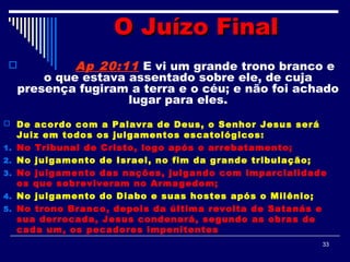 33
O Juízo FinalO Juízo Final
 Ap 20:11 E vi um grande trono branco e
o que estava assentado sobre ele, de cuja
presença fugiram a terra e o céu; e não foi achado
lugar para eles.
 De acordo com a Palavra de Deus, o Senhor Jesus será
Juiz em todos os julgamentos escatológicos:
1. No Tribunal de Cristo, logo após o arrebatamento;
2. No julgamento de Israel, no fim da grande tribulação;
3. No julgamento das nações, julgando com imparcialidade
os que sobreviveram no Armagedom;
4. No julgamento do Diabo e suas hostes após o Milênio;
5. No trono Branco, depois da última revolta de Satanás e
sua derrocada, Jesus condenará, segundo as obras de
cada um, os pecadores impenitentes
 