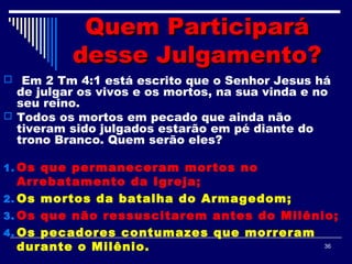 36
Quem ParticiparáQuem Participará
desse Julgamento?desse Julgamento?
 Em 2 Tm 4:1 está escrito que o Senhor Jesus há
de julgar os vivos e os mortos, na sua vinda e no
seu reino.
 Todos os mortos em pecado que ainda não
tiveram sido julgados estarão em pé diante do
trono Branco. Quem serão eles?
1. Os que permaneceram mortos no
Arrebatamento da Igreja;
2. Os mortos da batalha do Armagedom;
3. Os que não ressuscitarem antes do Milênio;
4. Os pecadores contumazes que morreram
durante o Milênio.
 