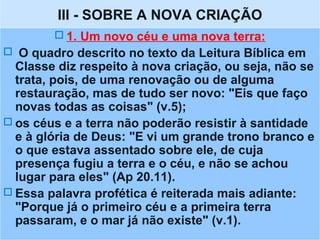 III - SOBRE A NOVA CRIAÇÃO
 1. Um novo céu e uma nova terra:
 O quadro descrito no texto da Leitura Bíblica em
Classe diz respeito à nova criação, ou seja, não se
trata, pois, de uma renovação ou de alguma
restauração, mas de tudo ser novo: "Eis que faço
novas todas as coisas" (v.5);
 os céus e a terra não poderão resistir à santidade
e à glória de Deus: "E vi um grande trono branco e
o que estava assentado sobre ele, de cuja
presença fugiu a terra e o céu, e não se achou
lugar para eles" (Ap 20.11).
 Essa palavra profética é reiterada mais adiante:
"Porque já o primeiro céu e a primeira terra
passaram, e o mar já não existe" (v.1).
 