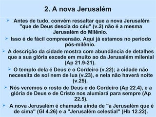 2. A nova Jerusalém
 Antes de tudo, convém ressaltar que a nova Jerusalém
"que de Deus descia do céu" (v.2) não é a mesma
Jerusalém do Milênio.
 Isso é de fácil compreensão. Aqui já estamos no período
pós-milênio.
 A descrição da cidade mostra com abundância de detalhes
que a sua glória excede em muito ao da Jerusalém milenial
(Ap 21.9-21).
 O templo dela é Deus e o Cordeiro (v.22); a cidade não
necessita de sol nem de lua (v.23), e nela não haverá noite
(v.25).
 Nós veremos o rosto de Deus e do Cordeiro (Ap 22.4), e a
glória de Deus e de Cristo nos alumiará para sempre (Ap
22.5).
 A nova Jerusalém é chamada ainda de "a Jerusalém que é
de cima" (Gl 4.26) e a "Jerusalém celestial" (Hb 12.22).
 