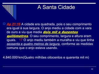 42
A Santa Cidade
 Ap 21:16 A cidade era quadrada, pois o seu comprimento
era igual à sua largura. O anjo mediu a cidade com a vara
de ouro e viu que media dois mil e duzentos
quilômetros. O seu comprimento, largura e altura eram
iguais. 17 O anjo mediu também a muralha e viu que tinha
sessenta e quatro metros de largura, conforme as medidas
comuns que o anjo estava usando.
4.840.0002
km(Quatro milhões oitocentos e quarenta mil m)
 