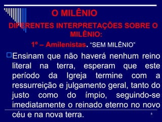 8
O MILÊNIO
DIFERENTES INTERPRETAÇÕES SOBRE O
MILÊNIO:
1º – Amilenistas. “SEM MILÊNIO”
Ensinam que não haverá nenhum reino
literal na terra, esperam que este
período da Igreja termine com a
ressurreição e julgamento geral, tanto do
justo como do ímpio, seguindo-se
imediatamente o reinado eterno no novo
céu e na nova terra.
 