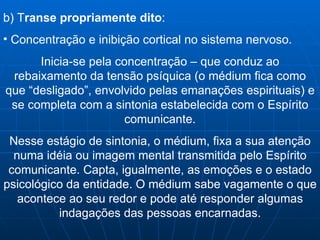 b) T ranse propriamente dito :  Concentração e inibição cortical no sistema nervoso. Inicia-se pela concentração – que conduz ao rebaixamento da tensão psíquica (o médium fica como que “desligado”, envolvido pelas emanações espirituais) e se completa com a sintonia estabelecida com o Espírito comunicante. Nesse estágio de sintonia, o médium, fixa a sua atenção numa idéia ou imagem mental transmitida pelo Espírito comunicante. Capta, igualmente, as emoções e o estado psicológico da entidade. O médium sabe vagamente o que acontece ao seu redor e pode até responder algumas indagações das pessoas encarnadas. 