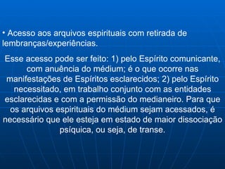 Acesso aos arquivos espirituais com retirada de lembranças/experiências. Esse acesso pode ser feito: 1) pelo Espírito comunicante, com anuência do médium; é o que ocorre nas manifestações de Espíritos esclarecidos; 2) pelo Espírito necessitado, em trabalho conjunto com as entidades esclarecidas e com a permissão do medianeiro. Para que os arquivos espirituais do médium sejam acessados, é necessário que ele esteja em estado de maior dissociação psíquica, ou seja, de transe. 