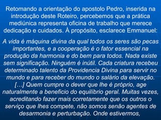 Retomando a orientação do apostolo Pedro, inserida na introdução deste Roteiro, percebemos que a prática mediúnica representa oficina de trabalho que merece dedicação e cuidados.  À propósito, esclarece Emmanuel: A vida é máquina divina da qual todos os seres são pecas importantes, e a cooperação é o fator essencial na produção da harmonia e do bem para todos. Nada existe sem significação. Ninguém é inútil. Cada criatura recebeu determinado talento da Providencia Divina para servir no mundo e para receber do mundo o salário da elevação. […] Quem cumpre o dever que lhe é próprio, age naturalmente a beneficio do equilíbrio geral. Muitas vezes, acreditando fazer mais corretamente que os outros o serviço que lhes compete, não somos senão agentes de desarmonia e perturbação. Onde estivermos,  