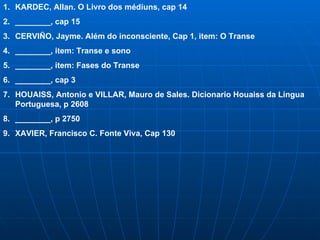 KARDEC, Allan. O Livro dos médiuns, cap 14 ________, cap 15 CERVI ÑO, Jayme. Além do inconsciente, Cap 1, item: O Transe ________, item: Transe e sono ________, item: Fases do Transe ________, cap 3 HOUAISS, Antonio e VILLAR, Mauro de Sales. Dicionario Houaiss da Lingua Portuguesa, p 2608 ________, p 2750 XAVIER, Francisco C. Fonte Viva, Cap 130 