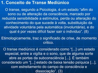1. Conceito de Transe Mediúnico O transe, segundo a Psicologia, é um estado “afim do sono ou de alteração da consciência, marcado por reduzida sensibilidade a estímulos, perda ou alteração do conhecimento do que sucede à volta, substituição da atividade voluntária pela automática (involuntária), e do qual é por vezes difícil fazer sair o individuo”. (8) Etimologicamente, traz o significado de crise, de momento critico.  O transe mediúnico é considerado como “[...] um estado especial, entre a vigília e o sono, que de alguma sorte abre as portas da subconsciência [...]. É também considerado um “[...] estado de baixa tensão psíquica [...], com estreitamento do campo de consciência e dissociação”. (3) 