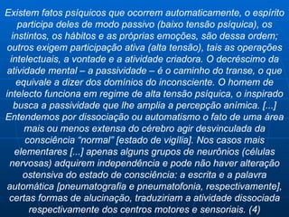Existem fatos psíquicos que ocorrem automaticamente, o espírito participa deles de modo passivo (baixo tensão psíquica), os instintos, os hábitos e as próprias emoções, são dessa ordem; outros exigem participação ativa (alta tensão), tais as operações intelectuais, a vontade e a atividade criadora. O decréscimo da atividade mental – a passividade – é o caminho do transe, o que equivale a dizer dos domínios do inconsciente. O homem de intelecto funciona em regime de alta tensão psíquica, o inspirado busca a passividade que lhe amplia a percepção anímica. [...] Entendemos por dissociação ou automatismo o fato de uma área mais ou menos extensa do cérebro agir desvinculada da consciência “normal” [estado de vigília]. Nos casos mais elementares [...] apenas alguns grupos de neurônios (células nervosas) adquirem independência e pode não haver alteração ostensiva do estado de consciência: a escrita e a palavra automática [pneumatografia e pneumatofonia, respectivamente], certas formas de alucinação, traduziriam a atividade dissociada respectivamente dos centros motores e sensoriais. (4) 