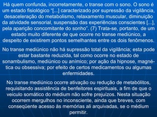 Há quem confunda, incorretamente, o transe com o sono. O sono é um estado fisiológico “[...] caracterizado por supressão da vigilância, desaceleração do metabolismo, relaxamento muscular, diminuição da atividade sensorial, suspensão das experiências conscientes [...], pela aparição concomitante do sonho”. (7) Trata-se, portanto, de um estado muito diferente de que ocorre no transe mediúnico, a despeito de existirem pontos semelhantes entre os dois fenômenos. No transe mediúnico não há supressão total da vigilância; esta pode estar bastante reduzida, tal como ocorre no estado de sonambulismo, mediúnico ou anímico; por ação da hipnose, magné-tica ou obsessiva; por efeito de certos medicamentos ou algumas enfermidades. No transe mediúnico ocorre ativação ou redução de metabólitos, requisitando assistência de benfeitores espirituais, a fim de que o veiculo somático do médium não sofre prejuízos. Nesta situação ocorrem mergulhos no inconsciente, ainda que breves, com conseqüente acesso às memórias ali arquivadas, se o médium permitir. 