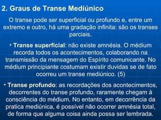 2. Graus de Transe Mediúnico O transe pode ser superficial ou profundo e, entre um extremo e outro, há uma gradação infinita: são os transes parciais. Transe superficial : não existe amnésia. O médium recorda todos os acontecimentos, colaborando na transmissão da mensagem do Espírito comunicante. No médium principiante costumam existir duvidas se de fato ocorreu um transe mediúnico. (5) Transe profundo : as recordações dos acontecimentos, decorrentes do transe profundo, raramente chegam à consciência do médium. No entanto, em decorrência da pratica mediúnica, é possível não ocorrer amnésia total, de forma que alguma coisa ainda possa ser lembrada. 