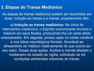 3. Etapas do Transe Mediúnico As etapas do transe mediúnico podem ser resumidas em duas: indução ao transe e o transe, propriamente dito. a)  Indução ao transe mediúnico : No inicio do intercambio mediúnico, o Espírito comunicante envolve o médium em seus fluidos, produzindo-lhe um certo efeito entorpecedor. Em seguida, produz ação no córtex cerebral e nos lobos neurológicos frontais, favorável ao alheamento do médium relativamente do que ocorre ao seu redor. Essas duas ações, fluídica e mental afastam o medianeiro do estado de vigília, sobretudo se há condições ambientais indutoras do transe. 