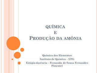 QUÍMICA
E
PRODUÇÃO DA AMÔNIA
Química dos Elementos
Instituto de Química – UFG
Estágio docência – Fernanda de Sousa Fernandes
Pimentel
 