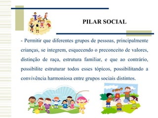 PILAR SOCIAL
- Permitir que diferentes grupos de pessoas, principalmente
crianças, se integrem, esquecendo o preconceito de valores,
distinção de raça, estrutura familiar, e que ao contrário,
possibilite estruturar todos esses tópicos, possibilitando a
convivência harmoniosa entre grupos sociais distintos.
 