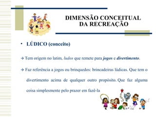 DIMENSÃO CONCEITUAL
DA RECREAÇÃO
• LÚDICO (conceito)
 Tem origem no latim, ludos que remete para jogos e divertimento.
 Faz referência a jogos ou brinquedos: brincadeiras lúdicas. Que tem o
divertimento acima de qualquer outro propósito. Que faz alguma
coisa simplesmente pelo prazer em fazê-la.
 