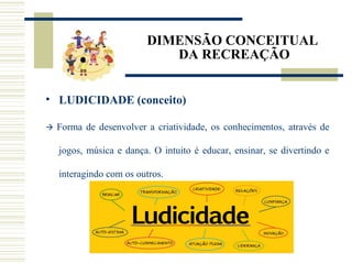 DIMENSÃO CONCEITUAL
DA RECREAÇÃO
• LUDICIDADE (conceito)
 Forma de desenvolver a criatividade, os conhecimentos, através de
jogos, música e dança. O intuito é educar, ensinar, se divertindo e
interagindo com os outros.
 