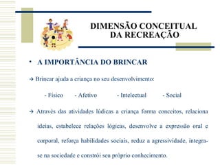 DIMENSÃO CONCEITUAL
DA RECREAÇÃO
• A IMPORTÂNCIA DO BRINCAR
 Brincar ajuda a criança no seu desenvolvimento:
- Físico - Afetivo - Intelectual - Social
 Através das atividades lúdicas a criança forma conceitos, relaciona
ideias, estabelece relações lógicas, desenvolve a expressão oral e
corporal, reforça habilidades sociais, reduz a agressividade, integra-
se na sociedade e constrói seu próprio conhecimento.
 