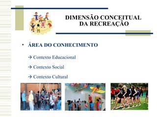 DIMENSÃO CONCEITUAL
DA RECREAÇÃO
• ÁREA DO CONHECIMENTO
 Contexto Educacional
 Contexto Social
 Contexto Cultural
 