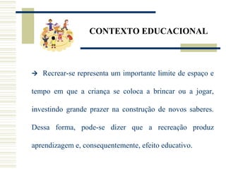CONTEXTO EDUCACIONAL
 Recrear-se representa um importante limite de espaço e
tempo em que a criança se coloca a brincar ou a jogar,
investindo grande prazer na construção de novos saberes.
Dessa forma, pode-se dizer que a recreação produz
aprendizagem e, consequentemente, efeito educativo.
 