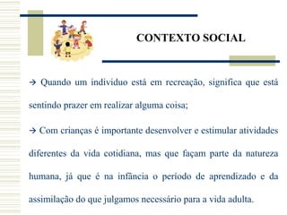 CONTEXTO SOCIAL
 Quando um individuo está em recreação, significa que está
sentindo prazer em realizar alguma coisa;
 Com crianças é importante desenvolver e estimular atividades
diferentes da vida cotidiana, mas que façam parte da natureza
humana, já que é na infância o período de aprendizado e da
assimilação do que julgamos necessário para a vida adulta.
 