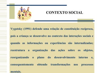 CONTEXTO SOCIAL
Vygotsky (1991) defende uma relação de constituição recíproca,
pois a criança se desenvolve no contexto das interações sociais e
quando as informações ou experiências são internalizadas;
reestrutura a organização das ações sobre os objetos,
reorganizando o plano do desenvolvimento interno e,
consequentemente obtendo transformações nos processos
mentais.
 