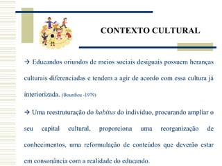 CONTEXTO CULTURAL
 Educandos oriundos de meios sociais desiguais possuem heranças
culturais diferenciadas e tendem a agir de acordo com essa cultura já
interiorizada. (Bourdieu -1979)
 Uma reestruturação do habitus do individuo, procurando ampliar o
seu capital cultural, proporciona uma reorganização de
conhecimentos, uma reformulação de conteúdos que deverão estar
em consonância com a realidade do educando.
 
