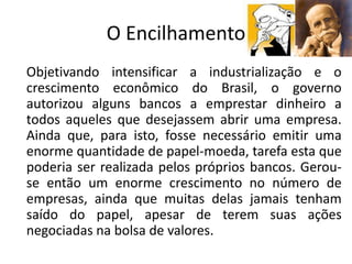 O Encilhamento
Objetivando intensificar a industrialização e o
crescimento econômico do Brasil, o governo
autorizou alguns bancos a emprestar dinheiro a
todos aqueles que desejassem abrir uma empresa.
Ainda que, para isto, fosse necessário emitir uma
enorme quantidade de papel-moeda, tarefa esta que
poderia ser realizada pelos próprios bancos. Gerou-
se então um enorme crescimento no número de
empresas, ainda que muitas delas jamais tenham
saído do papel, apesar de terem suas ações
negociadas na bolsa de valores.
 