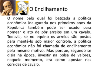 O Encilhamento
O nome pelo qual foi batizada a política
econômica inaugurada nos primeiros anos da
República também pode ser usado para
nomear o ato de pôr arreios em um cavalo.
Todavia, se no equino os arreios são postos
para mantê-lo sob maior controle, a política
econômica não foi chamada de encilhamento
pelo mesmo motivo. Mas porque, segundo se
dizia na época, investir na bolsa de valores,
naquele momento, era como apostar nas
corridas de cavalo.
 