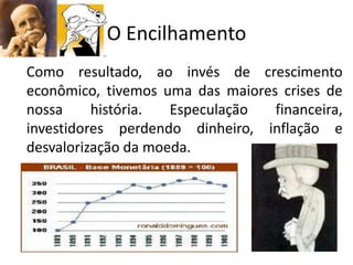 O Encilhamento
Como resultado, ao invés de crescimento
econômico, tivemos uma das maiores crises de
nossa     história.  Especulação  financeira,
investidores perdendo dinheiro, inflação e
desvalorização da moeda.
 