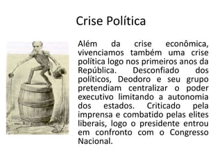 Crise Política
Além da crise econômica,
vivenciamos também uma crise
política logo nos primeiros anos da
República.     Desconfiado     dos
políticos, Deodoro e seu grupo
pretendiam centralizar o poder
executivo limitando a autonomia
dos estados. Criticado pela
imprensa e combatido pelas elites
liberais, logo o presidente entrou
em confronto com o Congresso
Nacional.
 