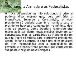 Floriano, a Armada e os Federalistas
A troca de presidentes não solucionou a crise, e
pode-se dizer mesmo que, pelo contrário, a
intensificou. Segundo a Constituição, o vice-
presidente só poderia assumir o mandato caso o
presidente houvesse completado, no mínimo, dois
anos de governo. Como Deodoro renunciou oito
meses após ser eleito, novas eleições deveriam ser
convocadas, mas os partidários de Floriano diziam
que tal regra só valeria para o próximo presidente.
Assim Floriano alcançou o apoio das elites paulistas
do PRP, incomodadas com a instabilidade do
governo, e prendeu treze generais que contestavam
sua posse e exigiam novas eleições.
 