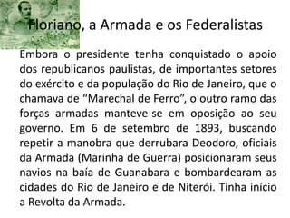 Floriano, a Armada e os Federalistas
Embora o presidente tenha conquistado o apoio
dos republicanos paulistas, de importantes setores
do exército e da população do Rio de Janeiro, que o
chamava de “Marechal de Ferro”, o outro ramo das
forças armadas manteve-se em oposição ao seu
governo. Em 6 de setembro de 1893, buscando
repetir a manobra que derrubara Deodoro, oficiais
da Armada (Marinha de Guerra) posicionaram seus
navios na baía de Guanabara e bombardearam as
cidades do Rio de Janeiro e de Niterói. Tinha início
a Revolta da Armada.
 