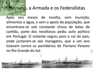 Floriano, a Armada e os Federalistas
Após seis meses de revolta, sem munição,
alimentos e água, e sem o apoio da população, que
encontrava-se sob constante chuva de balas de
canhão, parte dos revoltosos pediu asilo político
em Portugal. O restante seguiu para o sul do país,
onde juntaram-se aos maragatos, que a um ano
lutavam contra os partidários de Floriano Peixoto
no Rio Grande do Sul.
 