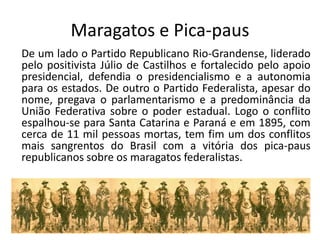 Maragatos e Pica-paus
De um lado o Partido Republicano Rio-Grandense, liderado
pelo positivista Júlio de Castilhos e fortalecido pelo apoio
presidencial, defendia o presidencialismo e a autonomia
para os estados. De outro o Partido Federalista, apesar do
nome, pregava o parlamentarismo e a predominância da
União Federativa sobre o poder estadual. Logo o conflito
espalhou-se para Santa Catarina e Paraná e em 1895, com
cerca de 11 mil pessoas mortas, tem fim um dos conflitos
mais sangrentos do Brasil com a vitória dos pica-paus
republicanos sobre os maragatos federalistas.
 