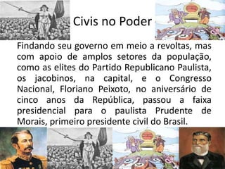 Civis no Poder
Findando seu governo em meio a revoltas, mas
com apoio de amplos setores da população,
como as elites do Partido Republicano Paulista,
os jacobinos, na capital, e o Congresso
Nacional, Floriano Peixoto, no aniversário de
cinco anos da República, passou a faixa
presidencial para o paulista Prudente de
Morais, primeiro presidente civil do Brasil.
 