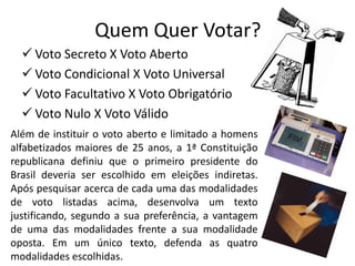 Quem Quer Votar?
   Voto Secreto X Voto Aberto
   Voto Condicional X Voto Universal
   Voto Facultativo X Voto Obrigatório
   Voto Nulo X Voto Válido
Além de instituir o voto aberto e limitado a homens
alfabetizados maiores de 25 anos, a 1ª Constituição
republicana definiu que o primeiro presidente do
Brasil deveria ser escolhido em eleições indiretas.
Após pesquisar acerca de cada uma das modalidades
de voto listadas acima, desenvolva um texto
justificando, segundo a sua preferência, a vantagem
de uma das modalidades frente a sua modalidade
oposta. Em um único texto, defenda as quatro
modalidades escolhidas.
 