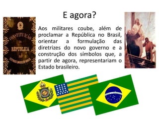 E agora?
Aos militares coube, além de
proclamar a República no Brasil,
orientar a formulação das
diretrizes do novo governo e a
construção dos símbolos que, a
partir de agora, representariam o
Estado brasileiro.
 