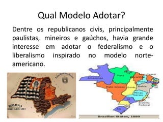 Qual Modelo Adotar?
Dentre os republicanos civis, principalmente
paulistas, mineiros e gaúchos, havia grande
interesse em adotar o federalismo e o
liberalismo inspirado no modelo norte-
americano.
 