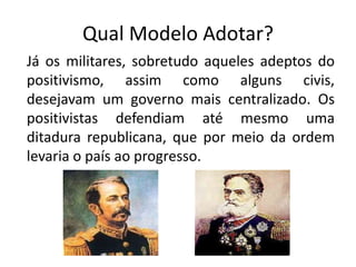 Qual Modelo Adotar?
Já os militares, sobretudo aqueles adeptos do
positivismo, assim como alguns civis,
desejavam um governo mais centralizado. Os
positivistas defendiam até mesmo uma
ditadura republicana, que por meio da ordem
levaria o país ao progresso.
 