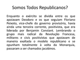 Somos Todos Republicanos?
Enquanto o exército se dividia entre os que
apoiavam Deodoro e os que seguiam Floriano
Peixoto, vice-chefe do governo provisório, havia
ainda uma terceira corrente, positivista, que era
liderada por Benjamin Constant. Lembrando o
grupo mais radical da Revolução Francesa,
militares e civis positivistas que apoiavam de
maneira exaltada o modelo republicano e se
opunham totalmente à volta da Monarquia,
passaram a ser chamados jacobinos.
 