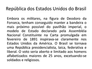 República dos Estados Unidos do Brasil
Embora os militares, na figura de Deodoro da
Fonseca, tenham conseguido manter a bandeira o
mais próximo possível do pavilhão imperial, o
modelo de Estado declarado pela Assembléia
Nacional Constituinte na Carta promulgada em
fevereiro de 1891 inspirava-se claramente nos
Estados Unidos da América. O Brasil se tornava
uma República presidencialista, laica, federativa e
liberal. O voto seria aberto e limitado aos homens
alfabetizados maiores de 25 anos, excetuando-se
soldados e religiosos.
 