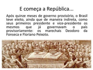 E começa a República...
Após quinze meses de governo provisório, o Brasil
teve eleito, ainda que de maneira indireta, como
seus primeiros presidente e vice-presidente os
mesmos       que    já    governavam    o    país
provisoriamente: os marechais Deodoro da
Fonseca e Floriano Peixoto.
 