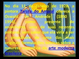 No dia 11 de janeiro de 1928, a
pintora Tarsila do Amaral oferece a
Oswald de Andrade (1890 -
1954),      como     presente        de
aniversário, uma de suas recentes
pinturas, sem saber que ela viria a ser
a propulsora de uma das mais
originais formulações teóricas sobre a
natureza específica da arte moderna
brasileira.
 