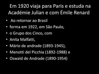 Em 1920 viaja para Paris e estuda na
    Académie Julian e com Émile Renard
•    Ao retornar ao Brasil
•   forma em 1922, em São Paulo,
•   o Grupo dos Cinco, com
•   Anita Malfatti,
•   Mário de andrade (1893-1945),
•   Menotti del Picchia (1892-1988) e
•   Oswald de Andrade (1890-1954)
 